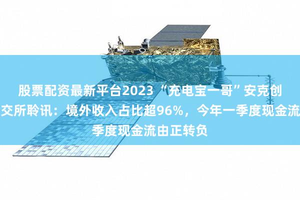股票配资最新平台2023 “充电宝一哥”安克创新通过港交所聆讯：境外收入占比超96%，今年一季度现金流由正转负