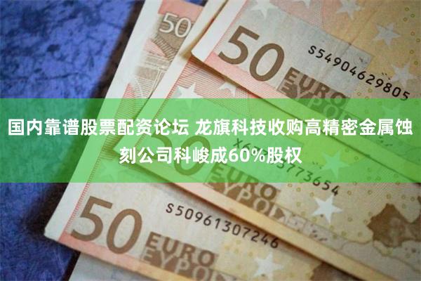 国内靠谱股票配资论坛 龙旗科技收购高精密金属蚀刻公司科峻成60%股权