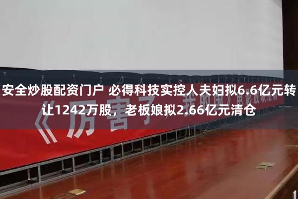 安全炒股配资门户 必得科技实控人夫妇拟6.6亿元转让1242万股，老板娘拟2.66亿元清仓