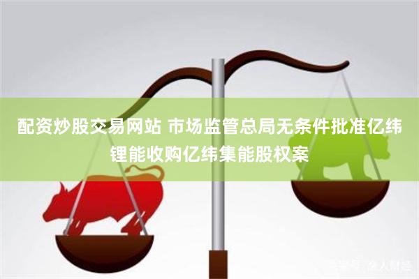 配资炒股交易网站 市场监管总局无条件批准亿纬锂能收购亿纬集能股权案