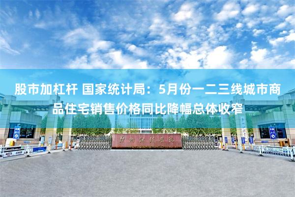 股市加杠杆 国家统计局：5月份一二三线城市商品住宅销售价格同比降幅总体收窄