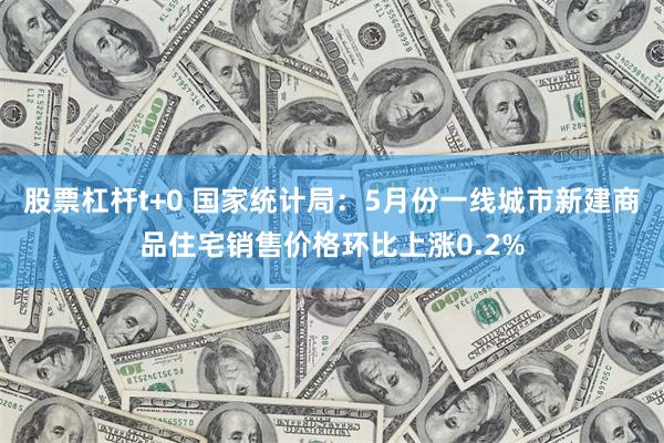 股票杠杆t+0 国家统计局：5月份一线城市新建商品住宅销售价格环比上涨0.2%