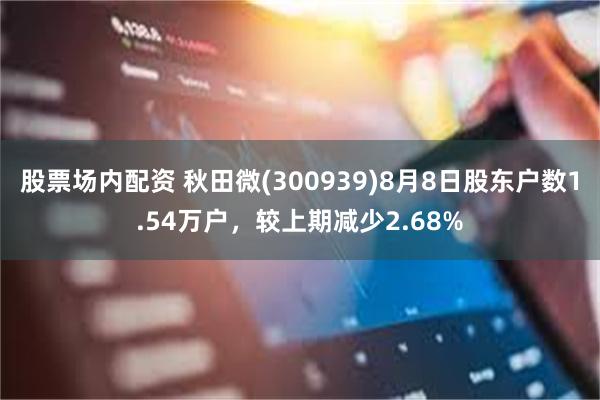 股票场内配资 秋田微(300939)8月8日股东户数1.54万户，较上期减少2.68%
