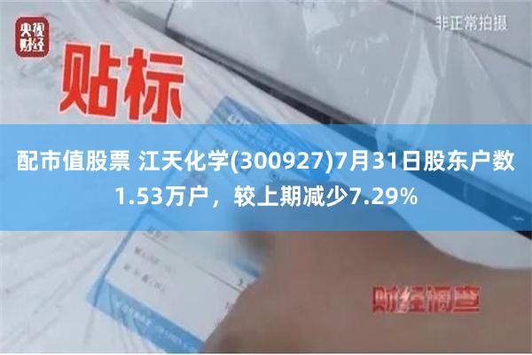 配市值股票 江天化学(300927)7月31日股东户数1.53万户，较上期减少7.29%