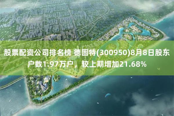股票配资公司排名榜 德固特(300950)8月8日股东户数1.97万户，较上期增加21.68%