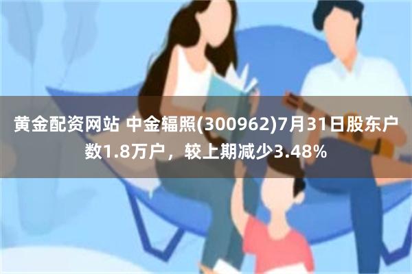 黄金配资网站 中金辐照(300962)7月31日股东户数1.8万户，较上期减少3.48%