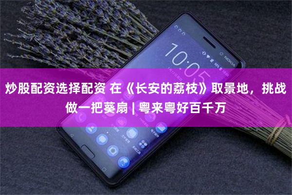 炒股配资选择配资 在《长安的荔枝》取景地，挑战做一把葵扇 | 粤来粤好百千万