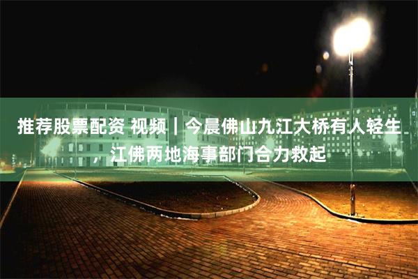 推荐股票配资 视频｜今晨佛山九江大桥有人轻生，江佛两地海事部门合力救起