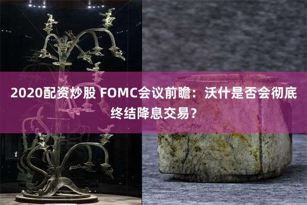 2020配资炒股 FOMC会议前瞻：沃什是否会彻底终结降息交易？