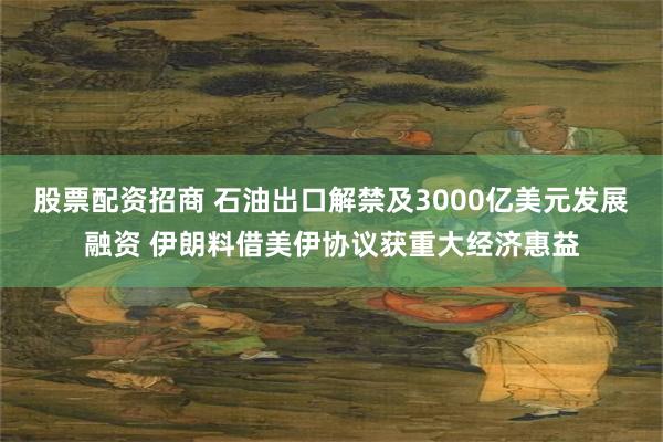 股票配资招商 石油出口解禁及3000亿美元发展融资 伊朗料借美伊协议获重大经济惠益