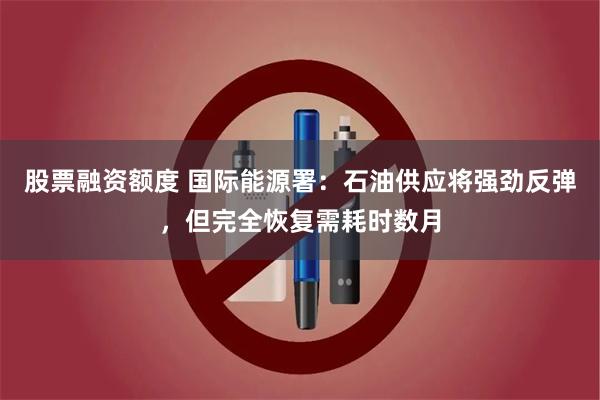 股票融资额度 国际能源署：石油供应将强劲反弹，但完全恢复需耗时数月