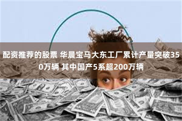 配资推荐的股票 华晨宝马大东工厂累计产量突破350万辆 其中国产5系超200万辆