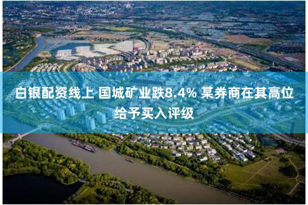 白银配资线上 国城矿业跌8.4% 某券商在其高位给予买入评级