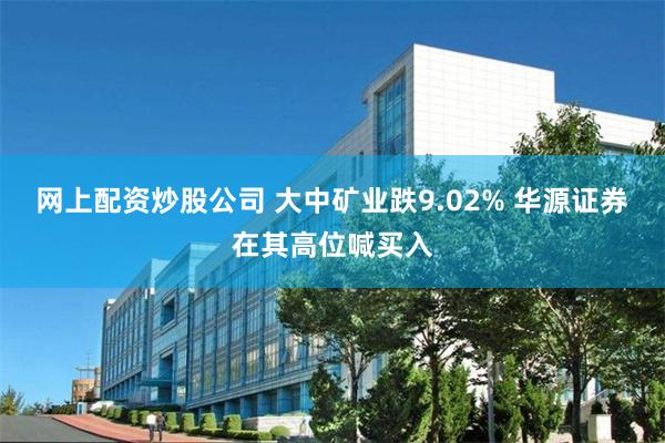 网上配资炒股公司 大中矿业跌9.02% 华源证券在其高位喊买入