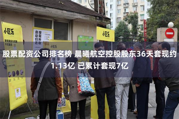 股票配资公司排名榜 晨曦航空控股股东36天套现约1.13亿 已累计套现7亿