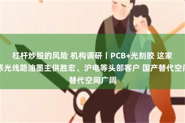 杠杆炒股的风险 机构调研丨PCB+光刻胶 这家公司感光线路油墨主供胜宏、沪电等头部客户 国产替代空间广阔