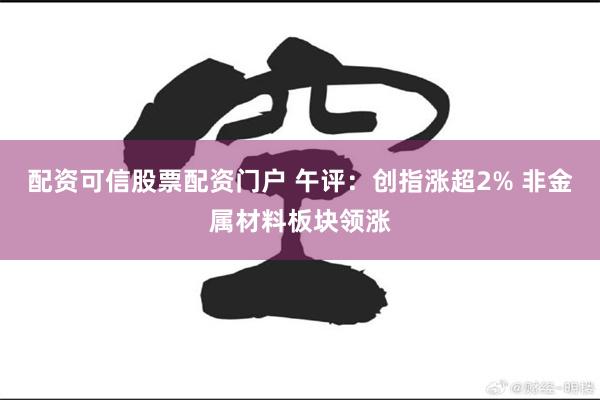 配资可信股票配资门户 午评：创指涨超2% 非金属材料板块领涨