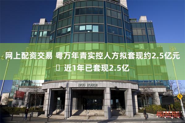 网上配资交易 粤万年青实控人方拟套现约2.5亿元 近1年已套现2.5亿