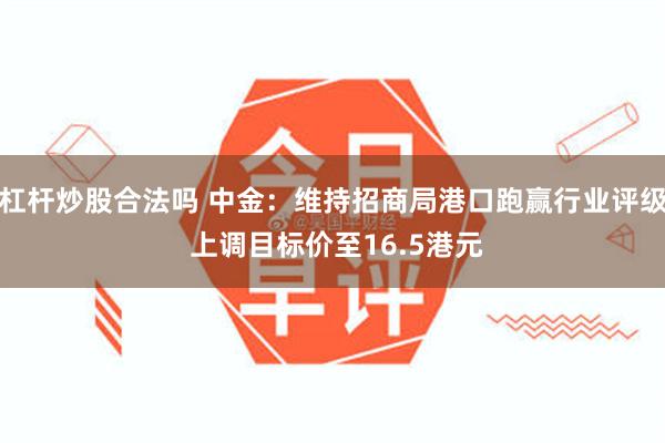 杠杆炒股合法吗 中金：维持招商局港口跑赢行业评级 上调目标价至16.5港元