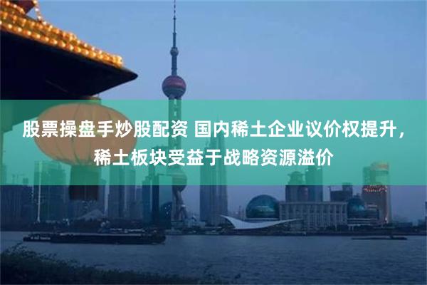 股票操盘手炒股配资 国内稀土企业议价权提升，稀土板块受益于战略资源溢价