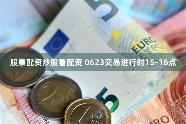 股票配资炒股看配资 0623交易进行时15-16点