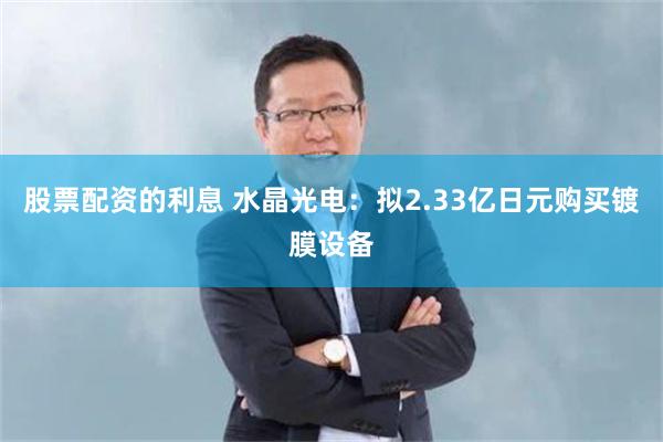 股票配资的利息 水晶光电：拟2.33亿日元购买镀膜设备
