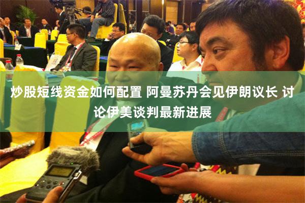 炒股短线资金如何配置 阿曼苏丹会见伊朗议长 讨论伊美谈判最新进展