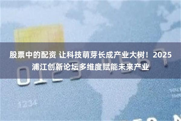 股票中的配资 让科技萌芽长成产业大树！2025浦江创新论坛多维度赋能未来产业