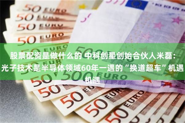 股票配资是做什么的 中科创星创始合伙人米磊：光子技术是半导体领域60年一遇的“换道超车”机遇