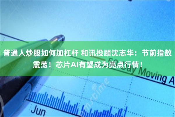 普通人炒股如何加杠杆 和讯投顾沈志华：节前指数震荡！芯片AI有望成为亮点行情！