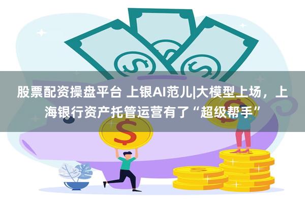 股票配资操盘平台 上银AI范儿|大模型上场，上海银行资产托管运营有了“超级帮手”