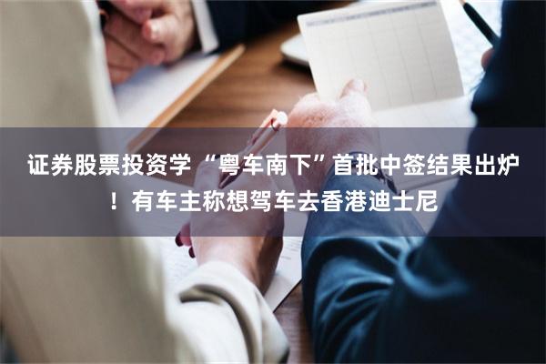 证券股票投资学 “粤车南下”首批中签结果出炉！有车主称想驾车去香港迪士尼