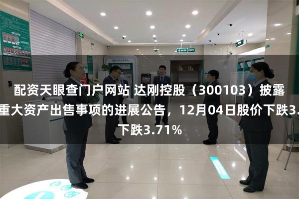 配资天眼查门户网站 达刚控股（300103）披露关于重大资产出售事项的进展公告，12月04日股价下跌3.71%