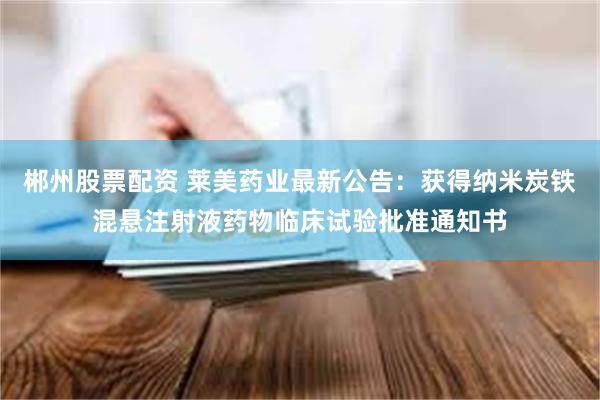 郴州股票配资 莱美药业最新公告：获得纳米炭铁混悬注射液药物临床试验批准通知书