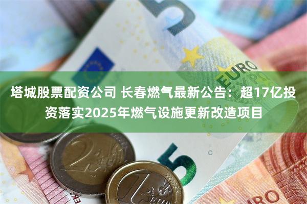 塔城股票配资公司 长春燃气最新公告：超17亿投资落实2025年燃气设施更新改造项目
