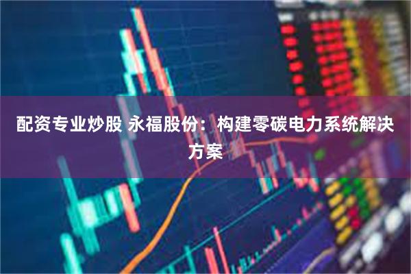 配资专业炒股 永福股份：构建零碳电力系统解决方案