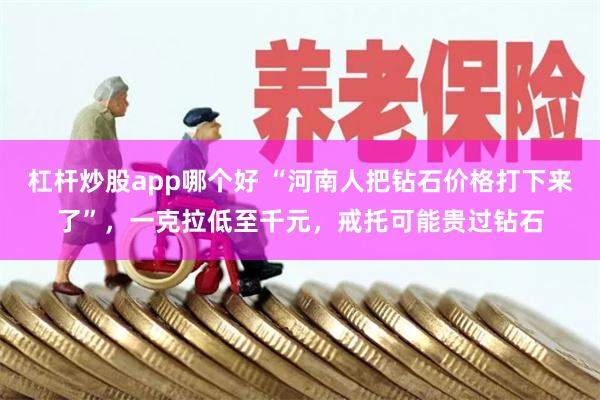 杠杆炒股app哪个好 “河南人把钻石价格打下来了”，一克拉低至千元，戒托可能贵过钻石