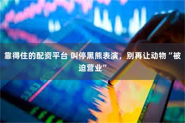 靠得住的配资平台 叫停黑熊表演，别再让动物“被迫营业”