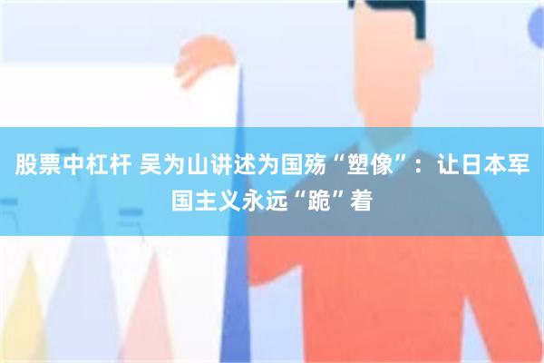 股票中杠杆 吴为山讲述为国殇“塑像”：让日本军国主义永远“跪”着