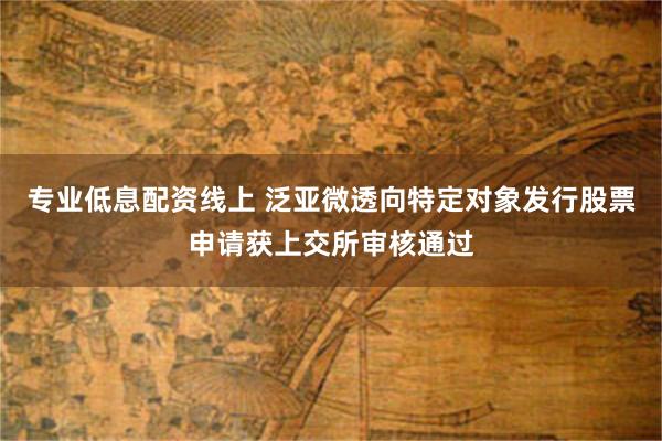 专业低息配资线上 泛亚微透向特定对象发行股票申请获上交所审核通过