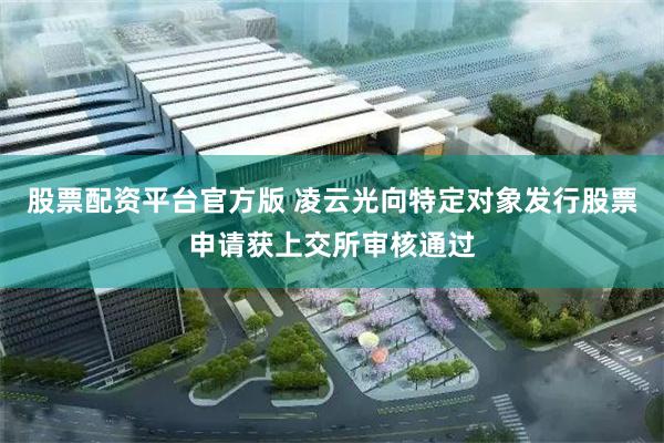 股票配资平台官方版 凌云光向特定对象发行股票申请获上交所审核通过