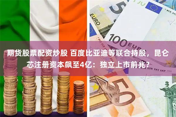 期货股票配资炒股 百度比亚迪等联合持股，昆仑芯注册资本飙至4亿：独立上市前兆？