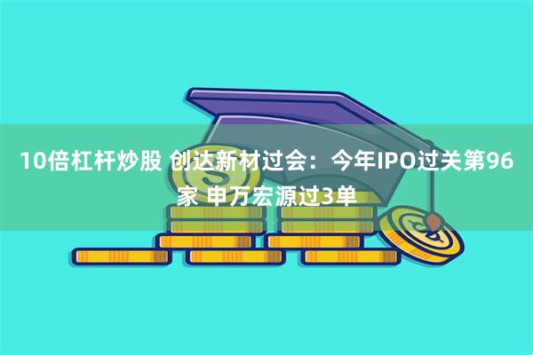 10倍杠杆炒股 创达新材过会：今年IPO过关第96家 申万宏源过3单