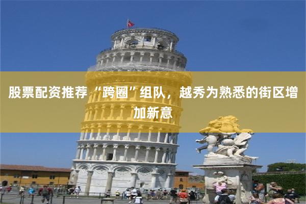 股票配资推荐 “跨圈”组队，越秀为熟悉的街区增加新意