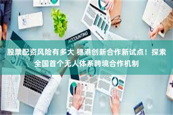 股票配资风险有多大 穗港创新合作新试点！探索全国首个无人体系跨境合作机制
