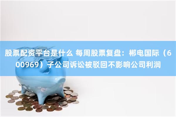 股票配资平台是什么 每周股票复盘：郴电国际（600969）子公司诉讼被驳回不影响公司利润