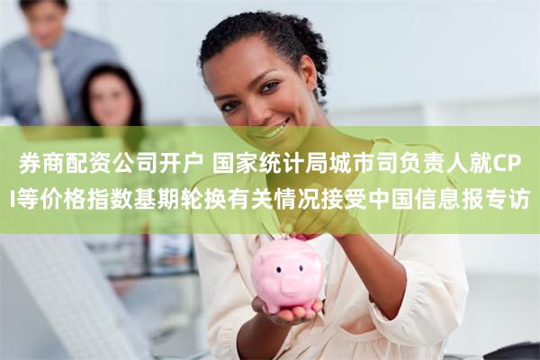 券商配资公司开户 国家统计局城市司负责人就CPI等价格指数基期轮换有关情况接受中国信息报专访