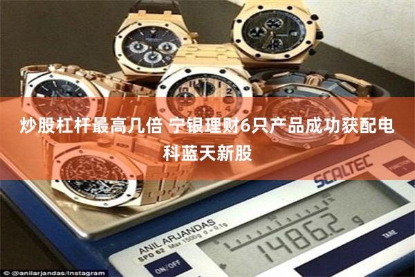 炒股杠杆最高几倍 宁银理财6只产品成功获配电科蓝天新股
