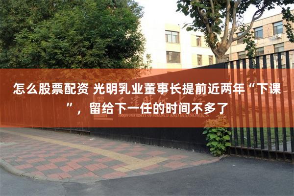 怎么股票配资 光明乳业董事长提前近两年“下课”，留给下一任的时间不多了