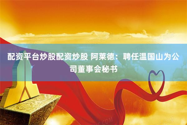 配资平台炒股配资炒股 阿莱德：聘任温国山为公司董事会秘书